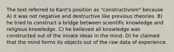 The text referred to Kant's position as "constructivism" because A) it was not negative and destructive like previous theories. B) he tried to construct a bridge between scientific knowledge and religious knowledge. C) he believed all knowledge was constructed out of the innate ideas in the mind. D) he claimed that the mind forms its objects out of the raw data of experience.