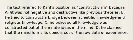 The text referred to Kant's position as "constructivism" because A. /it was not negative and destructive like previous theories. B. he tried to construct a bridge between scientific knowledge and religious knowledge. C. he believed all knowledge was constructed out of the innate ideas in the mind. D. he claimed that the mind forms its objects out of the raw data of experience.