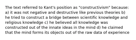 The text referred to Kant's position as "constructivism" because: a) it was not negative and destructive like previous theories b) he tried to construct a bridge between scientific knowledge and religious knowledge c) he believed all knowledge was constructed out of the innate ideas in the mind d) he claimed that the mind forms its objects out of the raw data of experience