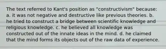 The text referred to Kant's position as "constructivism" because: a. it was not negative and destructive like previous theories. b. he tried to construct a bridge between scientific knowledge and religious knowledge. c. he believed all knowledge was constructed out of the innate ideas in the mind. d. he claimed that the mind forms its objects out of the raw data of experience.