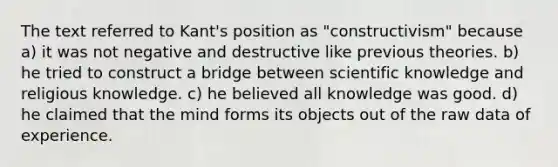 The text referred to Kant's position as "constructivism" because a) it was not negative and destructive like previous theories. b) he tried to construct a bridge between scientific knowledge and religious knowledge. c) he believed all knowledge was good. d) he claimed that the mind forms its objects out of the raw data of experience.