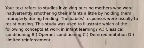 Your text refers to studies involving nursing mothers who were inadvertently smothering their infants a little by holding them improperly during feeding. The babies' responses were usually to resist nursing. This study was used to illustrate which of the following concepts at work in infant learning? A.) Classical conditioning B.) Operant conditioning C.) Deferred imitation D.) Limited reinforcement