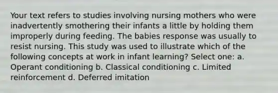 Your text refers to studies involving nursing mothers who were inadvertently smothering their infants a little by holding them improperly during feeding. The babies response was usually to resist nursing. This study was used to illustrate which of the following concepts at work in infant learning? Select one: a. Operant conditioning b. Classical conditioning c. Limited reinforcement d. Deferred imitation