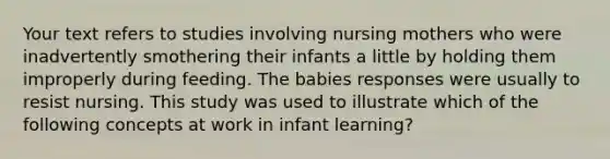 Your text refers to studies involving nursing mothers who were inadvertently smothering their infants a little by holding them improperly during feeding. The babies responses were usually to resist nursing. This study was used to illustrate which of the following concepts at work in infant learning?