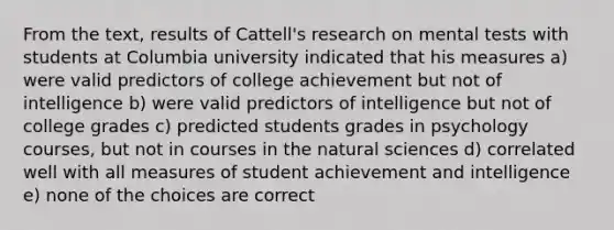 From the text, results of Cattell's research on mental tests with students at Columbia university indicated that his measures a) were valid predictors of college achievement but not of intelligence b) were valid predictors of intelligence but not of college grades c) predicted students grades in psychology courses, but not in courses in the natural sciences d) correlated well with all measures of student achievement and intelligence e) none of the choices are correct