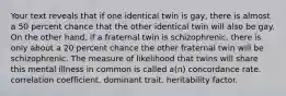 Your text reveals that if one identical twin is gay, there is almost a 50 percent chance that the other identical twin will also be gay. On the other hand, if a fraternal twin is schizophrenic, there is only about a 20 percent chance the other fraternal twin will be schizophrenic. The measure of likelihood that twins will share this mental illness in common is called a(n) concordance rate. correlation coefficient. dominant trait. heritability factor.