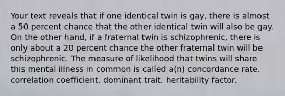 Your text reveals that if one identical twin is gay, there is almost a 50 percent chance that the other identical twin will also be gay. On the other hand, if a fraternal twin is schizophrenic, there is only about a 20 percent chance the other fraternal twin will be schizophrenic. The measure of likelihood that twins will share this mental illness in common is called a(n) concordance rate. correlation coefficient. dominant trait. heritability factor.