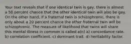 Your text reveals that if one identical twin is gay, there is almost a 50 percent chance that the other identical twin will also be gay. On the other hand, if a fraternal twin is schizophrenic, there is only about a 20 percent chance the other fraternal twin will be schizophrenic. The measure of likelihood that twins will share this mental illness in common is called a(n) a) concordance rate. b) correlation coefficient. c) dominant trait. d) heritability factor.