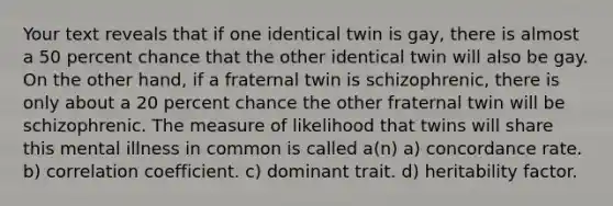 Your text reveals that if one identical twin is gay, there is almost a 50 percent chance that the other identical twin will also be gay. On the other hand, if a fraternal twin is schizophrenic, there is only about a 20 percent chance the other fraternal twin will be schizophrenic. The measure of likelihood that twins will share this mental illness in common is called a(n) a) concordance rate. b) correlation coefficient. c) dominant trait. d) heritability factor.