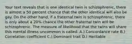 Your text reveals that is one identical twin is schizophrenic, there is almost a 50 percent chance that the other identical will also be gay. On the other hand, if a fraternal twin is schizophrenic, there is only about a 20% chance the other fraternal twin will be schizophrenic. The measure of likelihood that the twins will share this mental illness uncommon is called: A.) Concordance rate B.) Correlation coefficient C.) Dominant trait D.) Heritable