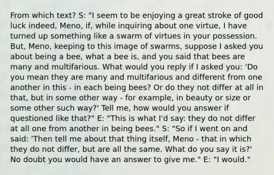 From which text? S: "I seem to be enjoying a great stroke of good luck indeed, Meno, if, while inquiring about one virtue, I have turned up something like a swarm of virtues in your possession. But, Meno, keeping to this image of swarms, suppose I asked you about being a bee, what a bee is, and you said that bees are many and multifarious. What would you reply if I asked you: 'Do you mean they are many and multifarious and different from one another in this - in each being bees? Or do they not differ at all in that, but in some other way - for example, in beauty or size or some other such way?' Tell me, how would you answer if questioned like that?" E: "This is what I'd say: they do not differ at all one from another in being bees." S: "So if I went on and said: 'Then tell me about that thing itself, Meno - that in which they do not differ, but are all the same. What do you say it is?' No doubt you would have an answer to give me." E: "I would."