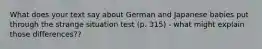 What does your text say about German and Japanese babies put through the strange situation test (p. 315) - what might explain those differences??