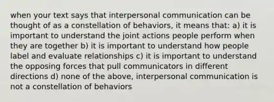 when your text says that interpersonal communication can be thought of as a constellation of behaviors, it means that: a) it is important to understand the joint actions people perform when they are together b) it is important to understand how people label and evaluate relationships c) it is important to understand the opposing forces that pull communicators in different directions d) none of the above, interpersonal communication is not a constellation of behaviors