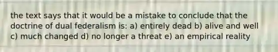 the text says that it would be a mistake to conclude that the doctrine of dual federalism is: a) entirely dead b) alive and well c) much changed d) no longer a threat e) an empirical reality