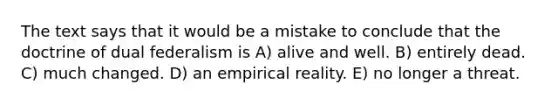 The text says that it would be a mistake to conclude that the doctrine of dual federalism is A) alive and well. B) entirely dead. C) much changed. D) an empirical reality. E) no longer a threat.