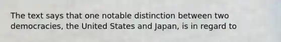 The text says that one notable distinction between two democracies, the United States and Japan, is in regard to