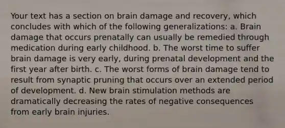 Your text has a section on brain damage and recovery, which concludes with which of the following generalizations: a. Brain damage that occurs prenatally can usually be remedied through medication during early childhood. b. The worst time to suffer brain damage is very early, during prenatal development and the first year after birth. c. The worst forms of brain damage tend to result from synaptic pruning that occurs over an extended period of development. d. New brain stimulation methods are dramatically decreasing the rates of negative consequences from early brain injuries.