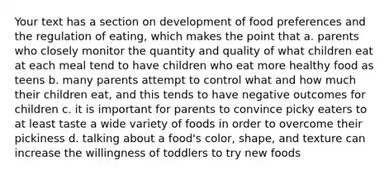 Your text has a section on development of food preferences and the regulation of eating, which makes the point that a. parents who closely monitor the quantity and quality of what children eat at each meal tend to have children who eat more healthy food as teens b. many parents attempt to control what and how much their children eat, and this tends to have negative outcomes for children c. it is important for parents to convince picky eaters to at least taste a wide variety of foods in order to overcome their pickiness d. talking about a food's color, shape, and texture can increase the willingness of toddlers to try new foods