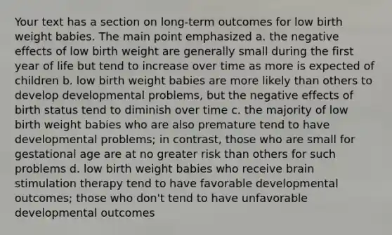 Your text has a section on long-term outcomes for low birth weight babies. The main point emphasized a. the negative effects of low birth weight are generally small during the first year of life but tend to increase over time as more is expected of children b. low birth weight babies are more likely than others to develop developmental problems, but the negative effects of birth status tend to diminish over time c. the majority of low birth weight babies who are also premature tend to have developmental problems; in contrast, those who are small for gestational age are at no greater risk than others for such problems d. low birth weight babies who receive brain stimulation therapy tend to have favorable developmental outcomes; those who don't tend to have unfavorable developmental outcomes