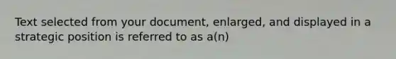 Text selected from your document, enlarged, and displayed in a strategic position is referred to as a(n)