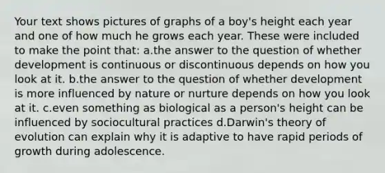 Your text shows pictures of graphs of a boy's height each year and one of how much he grows each year. These were included to make the point that: a.the answer to the question of whether development is continuous or discontinuous depends on how you look at it. b.the answer to the question of whether development is more influenced by nature or nurture depends on how you look at it. c.even something as biological as a person's height can be influenced by sociocultural practices d.Darwin's theory of evolution can explain why it is adaptive to have rapid periods of growth during adolescence.