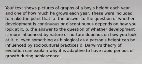 Your text shows pictures of graphs of a boy's height each year and one of how much he grows each year. These were included to make the point that: a. the answer to the question of whether development is continuous or discontinuous depends on how you look at it. b. the answer to the question of whether development is more influenced by nature or nurture depends on how you look at it. c. even something as biological as a person's height can be influenced by sociocultural practices d. Darwin's theory of evolution can explain why it is adaptive to have rapid periods of growth during adolescence.