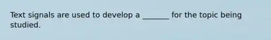 Text signals are used to develop a _______ for the topic being studied.