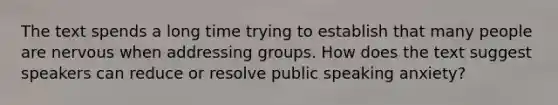 The text spends a long time trying to establish that many people are nervous when addressing groups. How does the text suggest speakers can reduce or resolve public speaking anxiety?