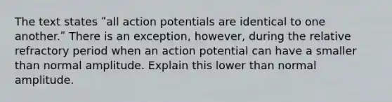 The text states ʺall action potentials are identical to one another.ʺ There is an exception, however, during the relative refractory period when an action potential can have a smaller than normal amplitude. Explain this lower than normal amplitude.