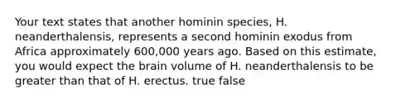 Your text states that another hominin species, H. neanderthalensis, represents a second hominin exodus from Africa approximately 600,000 years ago. Based on this estimate, you would expect the brain volume of H. neanderthalensis to be greater than that of H. erectus. true false