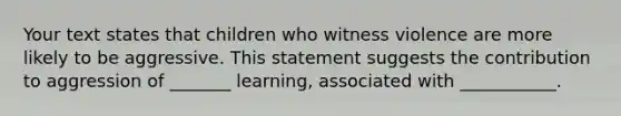 Your text states that children who witness violence are more likely to be aggressive. This statement suggests the contribution to aggression of _______ learning, associated with ___________.