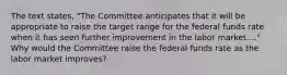 The text states, "The Committee anticipates that it will be appropriate to raise the target range for the federal funds rate when it has seen further improvement in the labor market...." Why would the Committee raise the federal funds rate as the labor market improves?