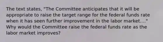 The text states, "The Committee anticipates that it will be appropriate to raise the target range for the federal funds rate when it has seen further improvement in the labor market...." Why would the Committee raise the federal funds rate as the labor market improves?