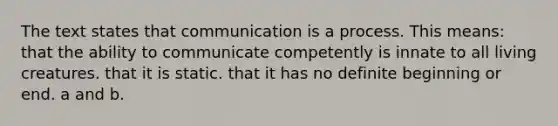 The text states that communication is a process. This means: that the ability to communicate competently is innate to all living creatures. that it is static. that it has no definite beginning or end. a and b.