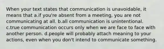 When your text states that communication is unavoidable, it means that a.if you're absent from a meeting, you are not communicating at all. b.all communication is unintentional. c.true communication occurs only when we are face to face with another person. d.people will probably attach meaning to your actions, even when you don't intend to communicate something.