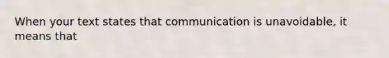 When your text states that communication is unavoidable, it means that