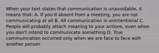 When your text states that communication is unavoidable, it means that: A. If you'd absent from a meeting, you are not communicating at all B. All communication is unintentional C. People will probably attach meaning to your actions, even when you don't intend to communicate something D. True communication occurred only when we are face to face with another person