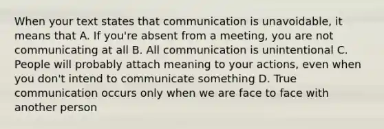 When your text states that communication is unavoidable, it means that A. If you're absent from a meeting, you are not communicating at all B. All communication is unintentional C. People will probably attach meaning to your actions, even when you don't intend to communicate something D. True communication occurs only when we are face to face with another person