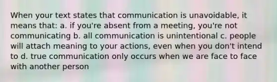 When your text states that communication is unavoidable, it means that: a. if you're absent from a meeting, you're not communicating b. all communication is unintentional c. people will attach meaning to your actions, even when you don't intend to d. true communication only occurs when we are face to face with another person