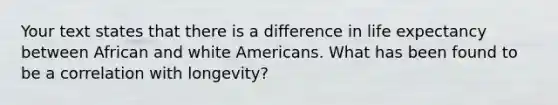 Your text states that there is a difference in life expectancy between African and white Americans. What has been found to be a correlation with longevity?