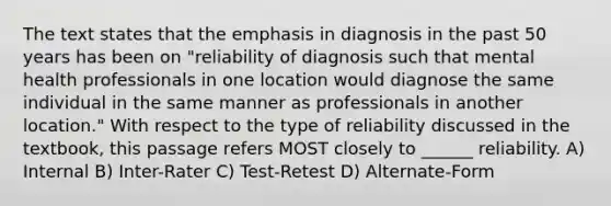 The text states that the emphasis in diagnosis in the past 50 years has been on "reliability of diagnosis such that mental health professionals in one location would diagnose the same individual in the same manner as professionals in another location." With respect to the type of reliability discussed in the textbook, this passage refers MOST closely to ______ reliability. A) Internal B) Inter-Rater C) Test-Retest D) Alternate-Form