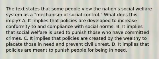 The text states that some people view the nation's <a href='https://www.questionai.com/knowledge/kL1ajeUGVg-social-welfare' class='anchor-knowledge'>social welfare</a> system as a "mechanism of social control." What does this imply? A. It implies that policies are developed to increase conformity to and compliance with social norms. B. It implies that social welfare is used to punish those who have committed crimes. C. It implies that policies are created by the wealthy to placate those in need and prevent civil unrest. D. It implies that policies are meant to punish people for being in need.