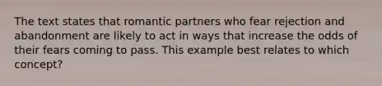 The text states that romantic partners who fear rejection and abandonment are likely to act in ways that increase the odds of their fears coming to pass. This example best relates to which concept?