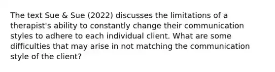 The text Sue & Sue (2022) discusses the limitations of a therapist's ability to constantly change their communication styles to adhere to each individual client. What are some difficulties that may arise in not matching the communication style of the client?