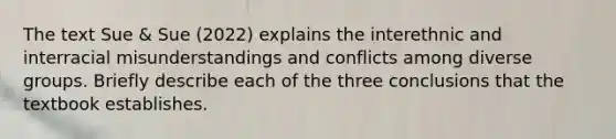 The text Sue & Sue (2022) explains the interethnic and interracial misunderstandings and conflicts among diverse groups. Briefly describe each of the three conclusions that the textbook establishes.