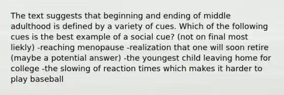 The text suggests that beginning and ending of middle adulthood is defined by a variety of cues. Which of the following cues is the best example of a social cue? (not on final most liekly) -reaching menopause -realization that one will soon retire (maybe a potential answer) -the youngest child leaving home for college -the slowing of reaction times which makes it harder to play baseball