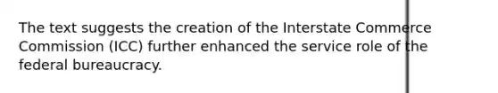 The text suggests the creation of the Interstate Commerce Commission (ICC) further enhanced the service role of the <a href='https://www.questionai.com/knowledge/kG5wfBy9o6-federal-bureaucracy' class='anchor-knowledge'>federal bureaucracy</a>.