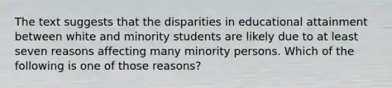 The text suggests that the disparities in educational attainment between white and minority students are likely due to at least seven reasons affecting many minority persons. Which of the following is one of those reasons?