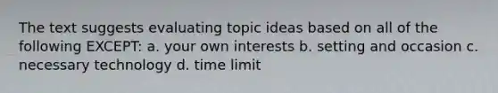 The text suggests evaluating topic ideas based on all of the following EXCEPT: a. your own interests b. setting and occasion c. necessary technology d. time limit