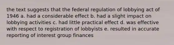 the text suggests that the federal regulation of lobbying act of 1946 a. had a considerable effect b. had a slight impact on lobbying activities c. had little practical effect d. was effective with respect to registration of lobbyists e. resulted in accurate reporting of interest group finances